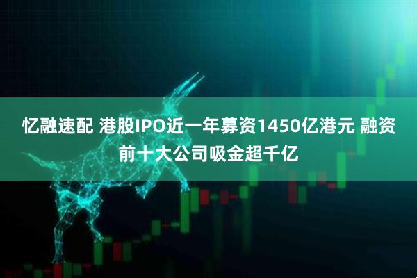 忆融速配 港股IPO近一年募资1450亿港元 融资前十大公司吸金超千亿