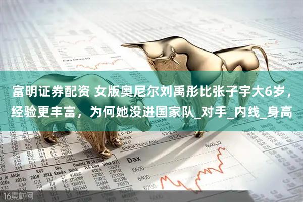 富明证券配资 女版奥尼尔刘禹彤比张子宇大6岁，经验更丰富，为何她没进国家队_对手_内线_身高