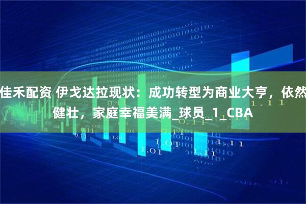 佳禾配资 伊戈达拉现状：成功转型为商业大亨，依然健壮，家庭幸福美满_球员_1_CBA