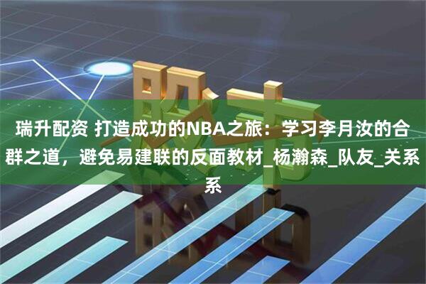 瑞升配资 打造成功的NBA之旅：学习李月汝的合群之道，避免易建联的反面教材_杨瀚森_队友_关系