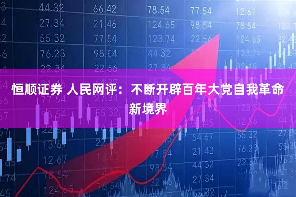 恒顺证券 人民网评：不断开辟百年大党自我革命新境界