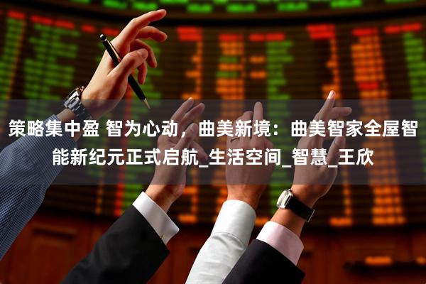 策略集中盈 智为心动，曲美新境：曲美智家全屋智能新纪元正式启航_生活空间_智慧_王欣