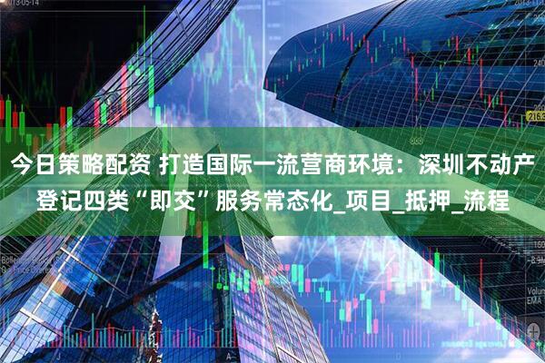 今日策略配资 打造国际一流营商环境：深圳不动产登记四类“即交”服务常态化_项目_抵押_流程