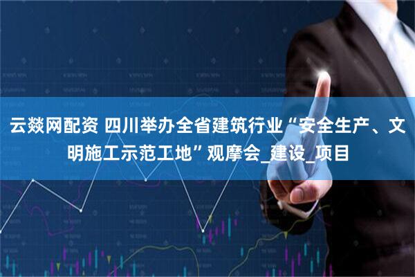 云燚网配资 四川举办全省建筑行业“安全生产、文明施工示范工地”观摩会_建设_项目