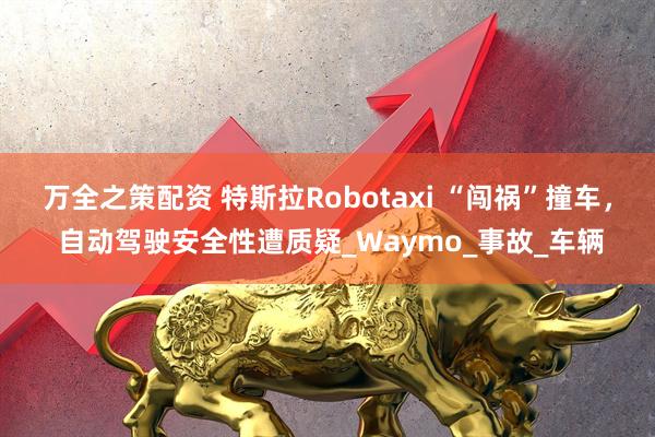 万全之策配资 特斯拉Robotaxi “闯祸”撞车， 自动驾驶安全性遭质疑_Waymo_事故_车辆
