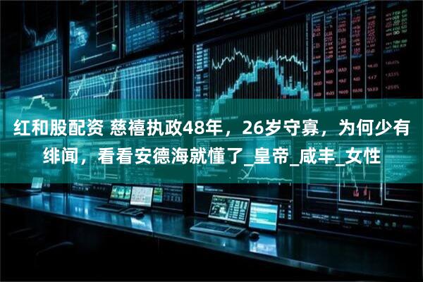红和股配资 慈禧执政48年，26岁守寡，为何少有绯闻，看看安德海就懂了_皇帝_咸丰_女性