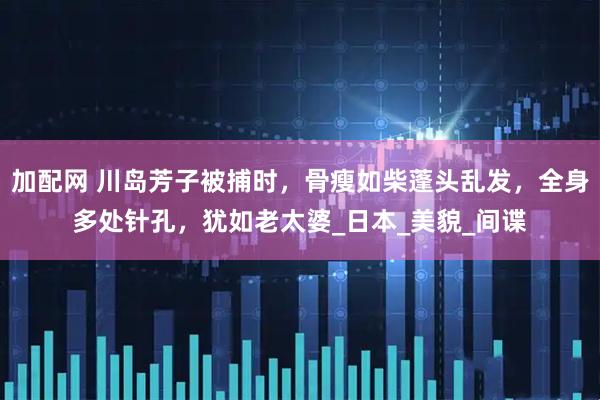 加配网 川岛芳子被捕时，骨瘦如柴蓬头乱发，全身多处针孔，犹如老太婆_日本_美貌_间谍