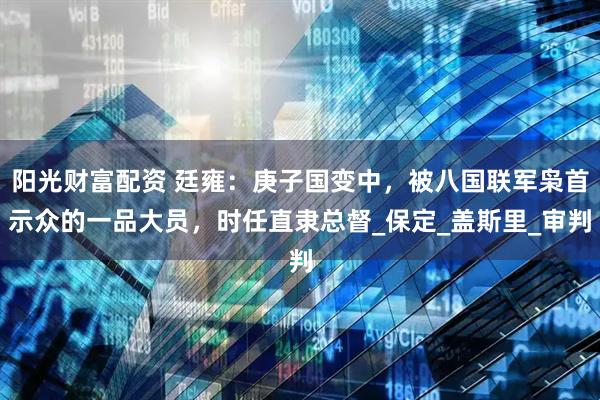 阳光财富配资 廷雍：庚子国变中，被八国联军枭首示众的一品大员，时任直隶总督_保定_盖斯里_审判