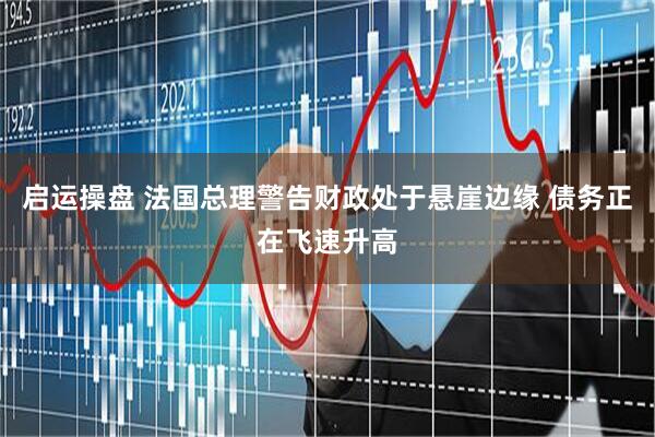 启运操盘 法国总理警告财政处于悬崖边缘 债务正在飞速升高
