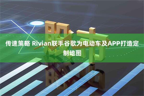 传速策略 Rivian联手谷歌为电动车及APP打造定制地图