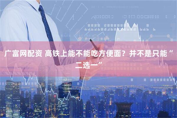 广富网配资 高铁上能不能吃方便面？并不是只能“二选一”