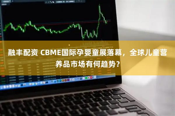融丰配资 CBME国际孕婴童展落幕，全球儿童营养品市场有何趋势？