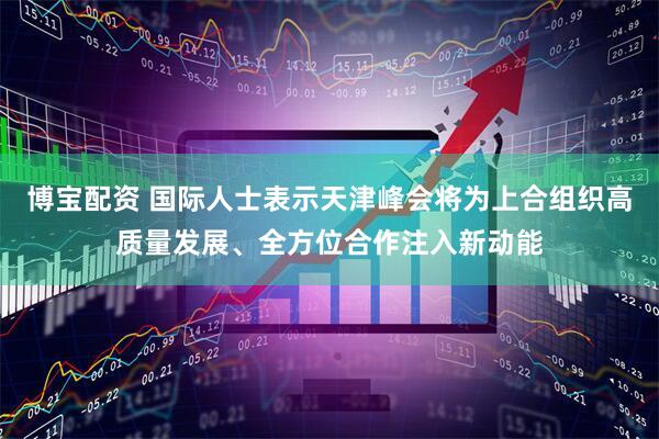 博宝配资 国际人士表示天津峰会将为上合组织高质量发展、全方位合作注入新动能