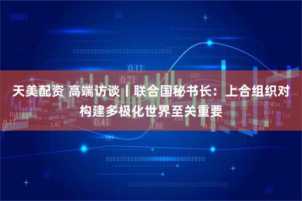 天美配资 高端访谈丨联合国秘书长：上合组织对构建多极化世界至关重要