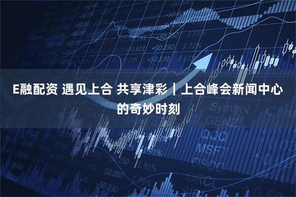 E融配资 遇见上合 共享津彩｜上合峰会新闻中心的奇妙时刻