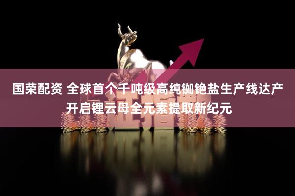 国荣配资 全球首个千吨级高纯铷铯盐生产线达产 开启锂云母全元素提取新纪元