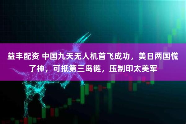益丰配资 中国九天无人机首飞成功，美日两国慌了神，可抵第三岛链，压制印太美军