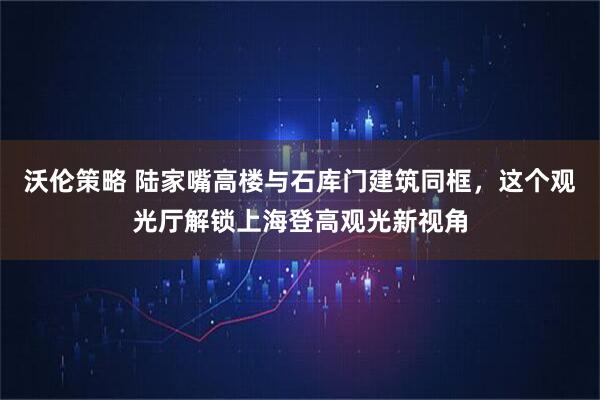 沃伦策略 陆家嘴高楼与石库门建筑同框，这个观光厅解锁上海登高观光新视角