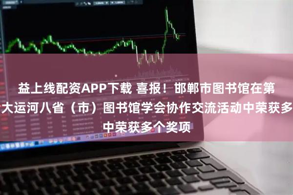 益上线配资APP下载 喜报！邯郸市图书馆在第二届沿大运河八省（市）图书馆学会协作交流活动中荣获多个奖项