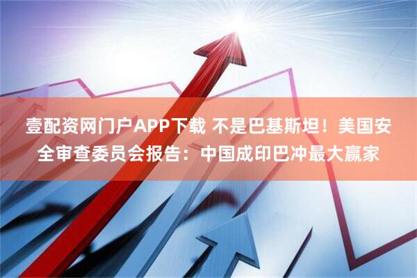 壹配资网门户APP下载 不是巴基斯坦！美国安全审查委员会报告：中国成印巴冲最大赢家