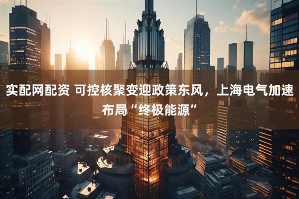 实配网配资 可控核聚变迎政策东风，上海电气加速布局“终极能源”