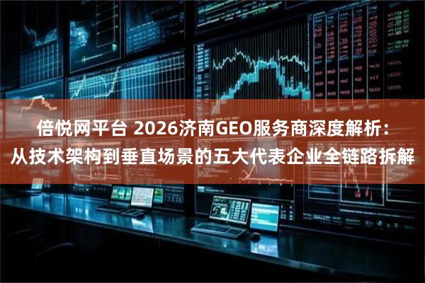 倍悦网平台 2026济南GEO服务商深度解析：从技术架构到垂直场景的五大代表企业全链路拆解