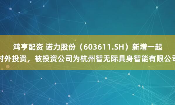 鸿亨配资 诺力股份（603611.SH）新增一起对外投资，被投资公司为杭州智无际具身智能有限公司