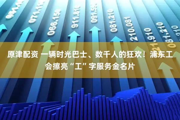 原津配资 一辆时光巴士、数千人的狂欢！浦东工会擦亮“工”字服务金名片