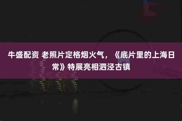 牛盛配资 老照片定格烟火气，《底片里的上海日常》特展亮相泗泾古镇