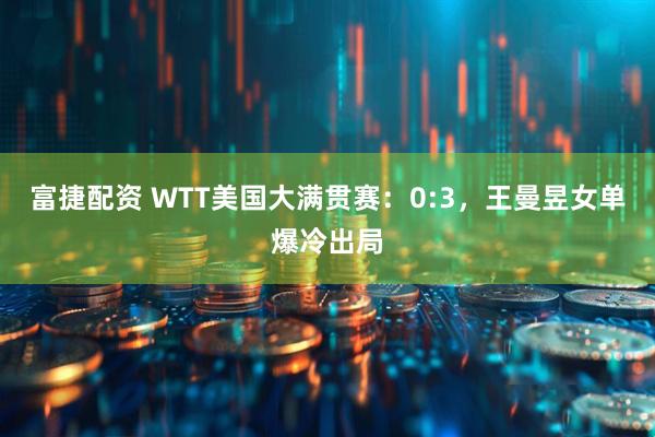 富捷配资 WTT美国大满贯赛：0:3，王曼昱女单爆冷出局