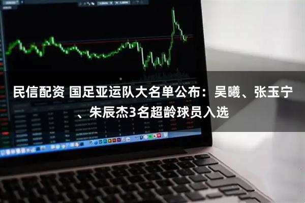 民信配资 国足亚运队大名单公布：吴曦、张玉宁、朱辰杰3名超龄球员入选