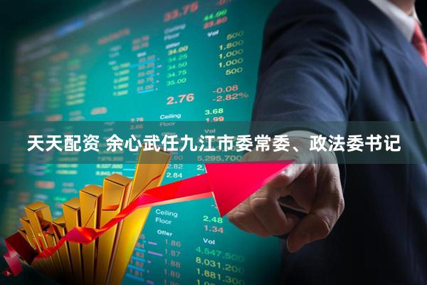 天天配资 余心武任九江市委常委、政法委书记