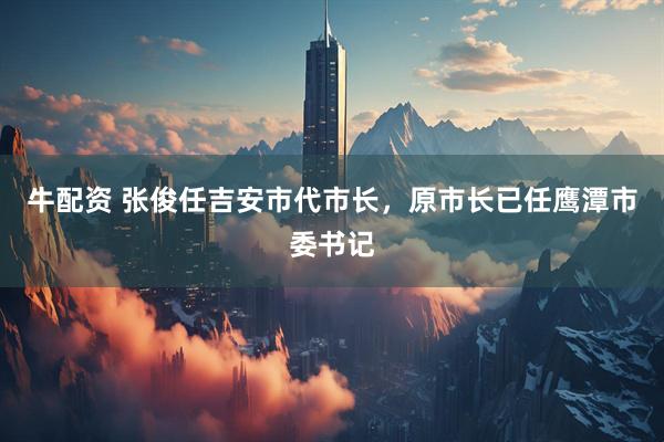 牛配资 张俊任吉安市代市长，原市长已任鹰潭市委书记